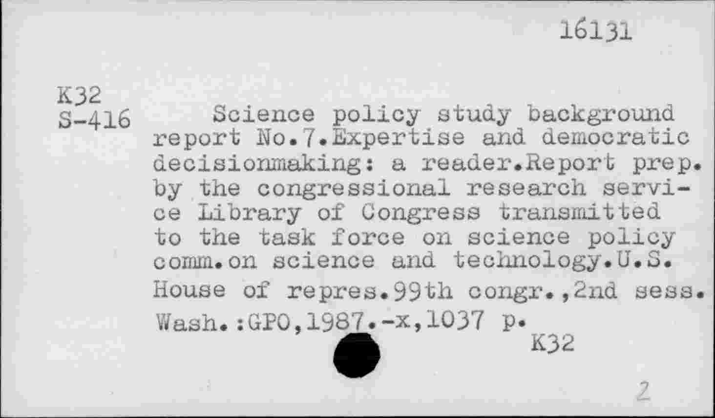 ﻿16131
K32 S-416
Science policy study background report No.7»Expertise and democratic decisionmaking: a reader.Report prep, by the congressional research service Library of Congress transmitted to the task force on science policy comm.on science and technology.U.S. House of repres.99th congr.,2nd sess Wash.:GPO,1987.-x,1037 p.
Â	K32
2